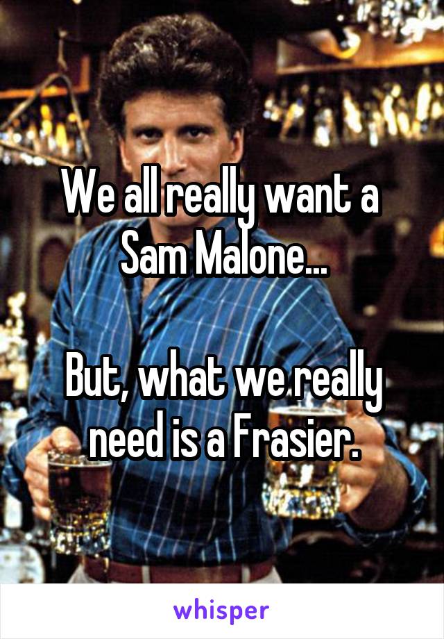 We all really want a 
Sam Malone...

But, what we really need is a Frasier.