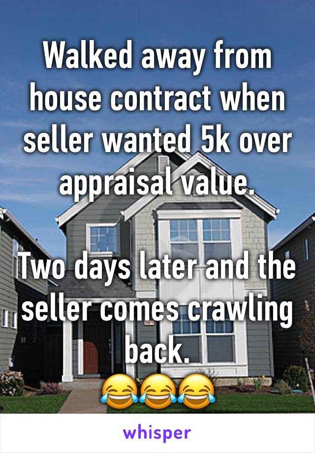 Walked away from house contract when seller wanted 5k over appraisal value. 

Two days later and the seller comes crawling back.
😂😂😂