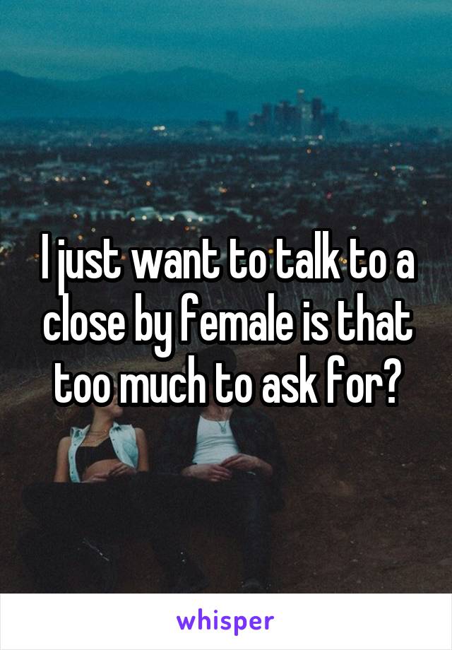 I just want to talk to a close by female is that too much to ask for?
