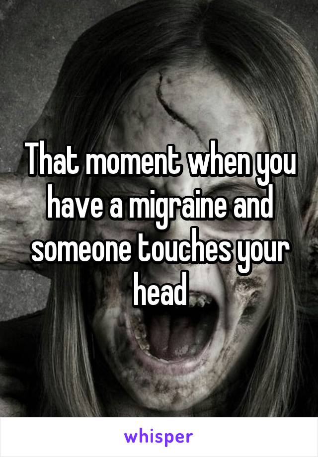 That moment when you have a migraine and someone touches your head