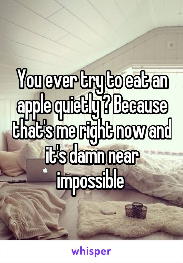 You ever try to eat an apple quietly ? Because that's me right now and it's damn near impossible 