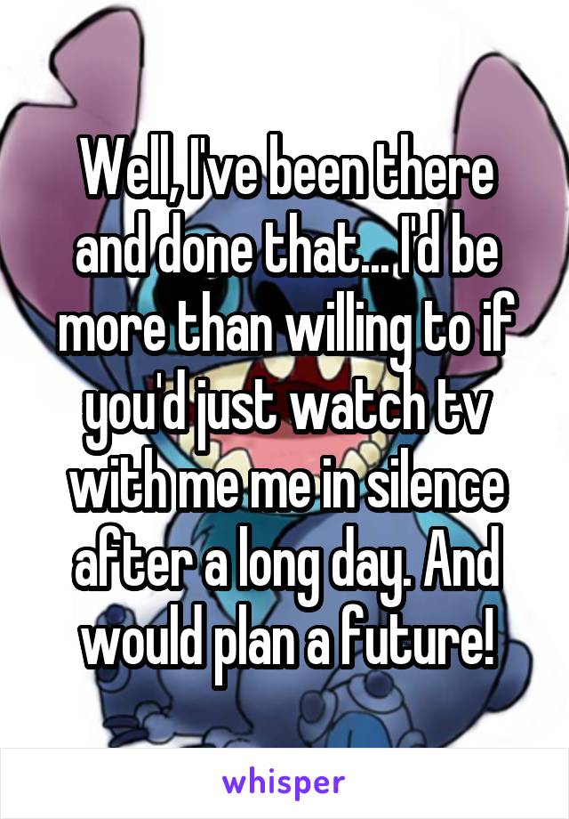 Well, I've been there and done that... I'd be more than willing to if you'd just watch tv with me me in silence after a long day. And would plan a future!