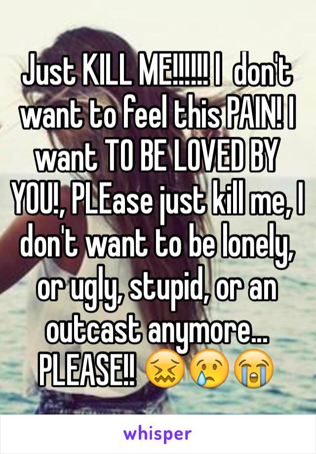 Just KILL ME!!!!!! I  don't want to feel this PAIN! I want TO BE LOVED BY YOU!, PLEase just kill me, I don't want to be lonely, or ugly, stupid, or an outcast anymore... PLEASE!! 😖😢😭