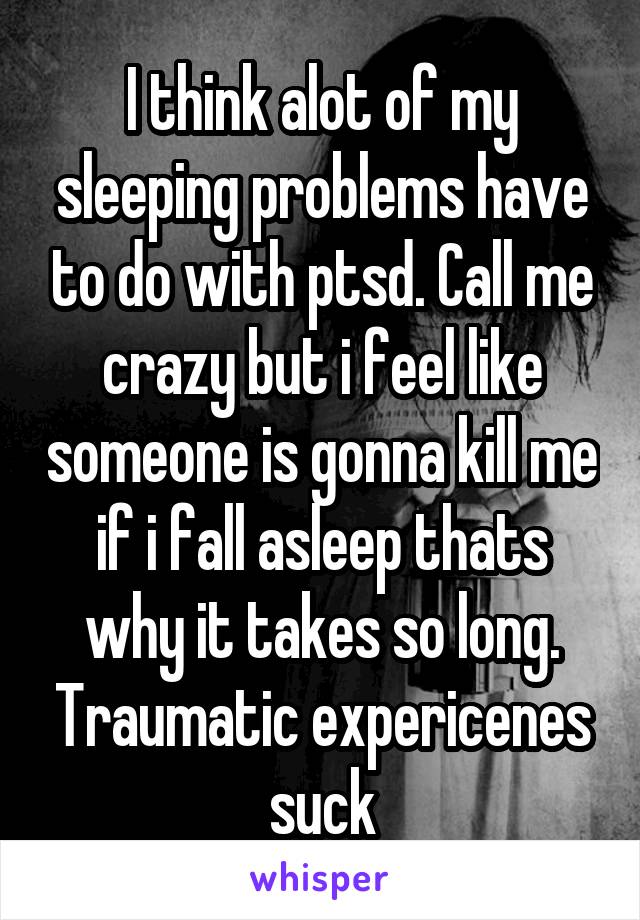 I think alot of my sleeping problems have to do with ptsd. Call me crazy but i feel like someone is gonna kill me if i fall asleep thats why it takes so long. Traumatic expericenes suck