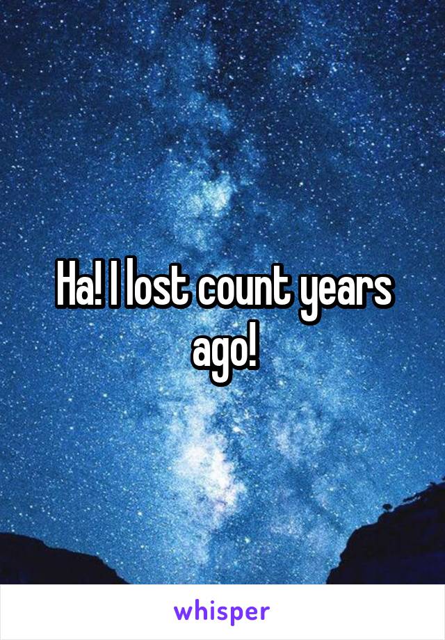 Ha! I lost count years ago!