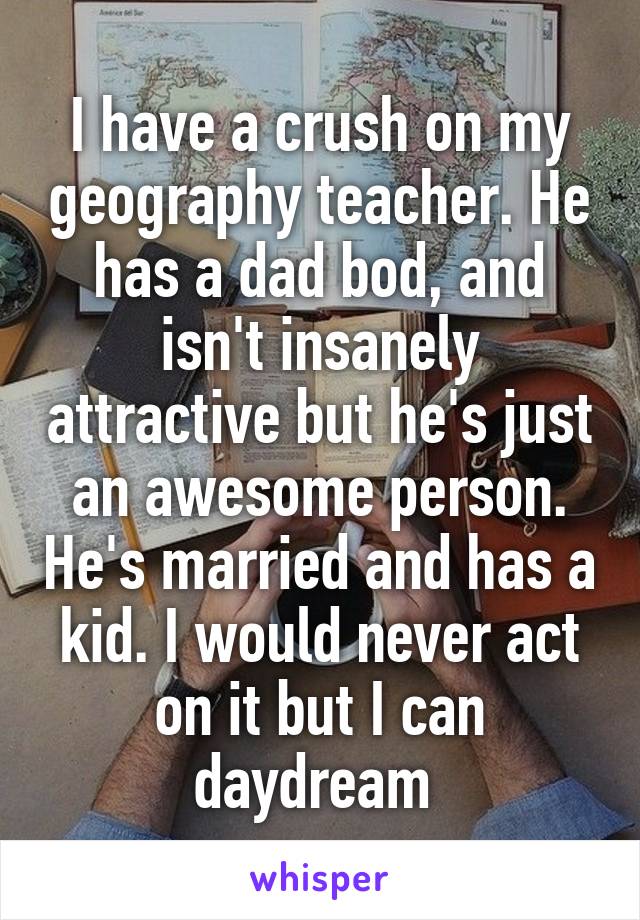 I have a crush on my geography teacher. He has a dad bod, and isn't insanely attractive but he's just an awesome person. He's married and has a kid. I would never act on it but I can daydream 