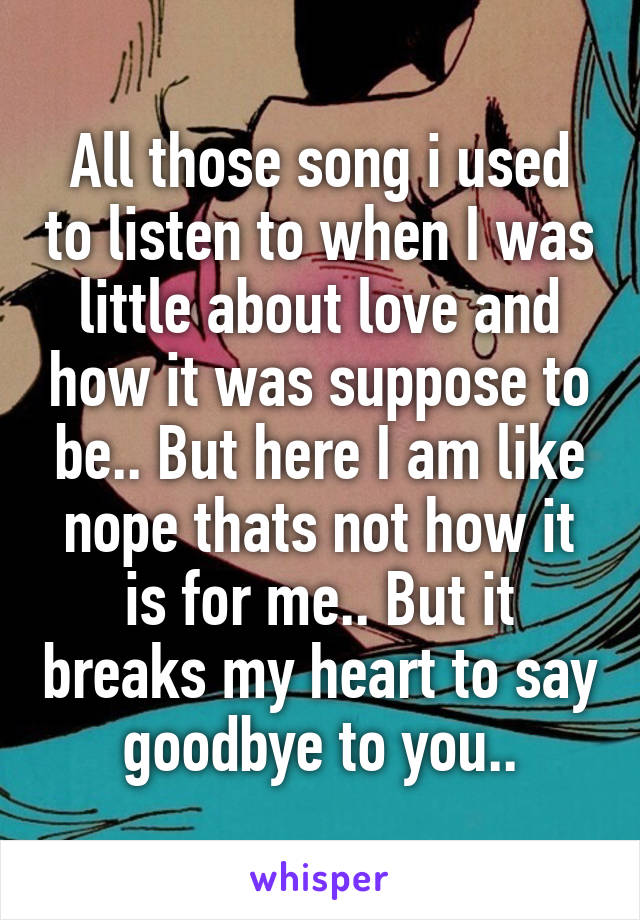 All those song i used to listen to when I was little about love and how it was suppose to be.. But here I am like nope thats not how it is for me.. But it breaks my heart to say goodbye to you..