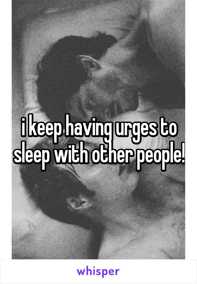i keep having urges to sleep with other people!