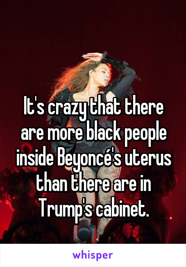 

It's crazy that there are more black people inside Beyoncé's uterus than there are in Trump's cabinet.