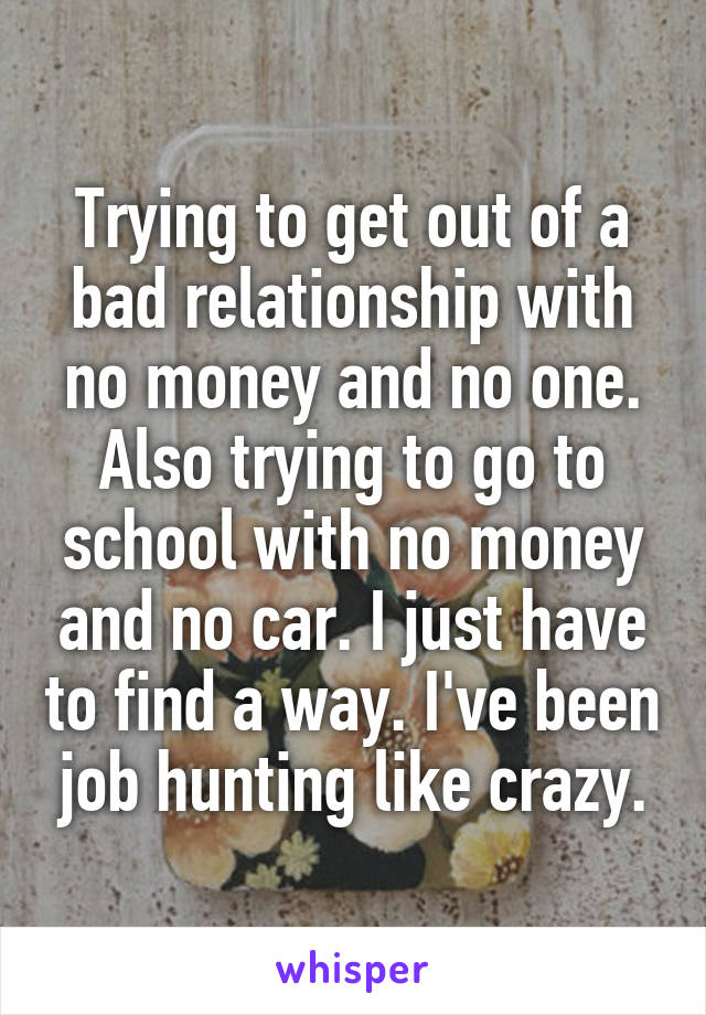 Trying to get out of a bad relationship with no money and no one. Also trying to go to school with no money and no car. I just have to find a way. I've been job hunting like crazy.