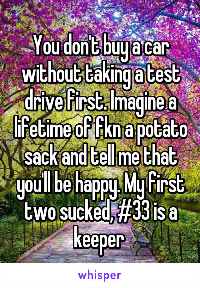 You don't buy a car without taking a test drive first. Imagine a lifetime of fkn a potato sack and tell me that you'll be happy. My first two sucked, #33 is a keeper 