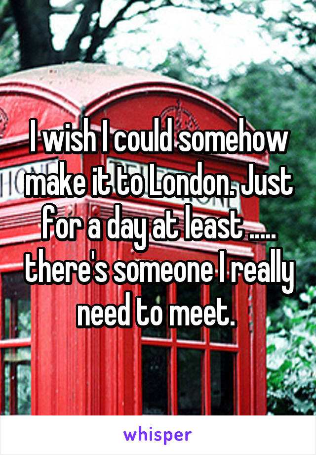 I wish I could somehow make it to London. Just for a day at least ..... there's someone I really need to meet. 