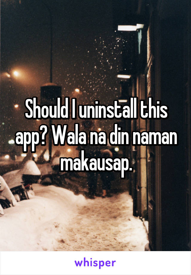 Should I uninstall this app? Wala na din naman makausap.