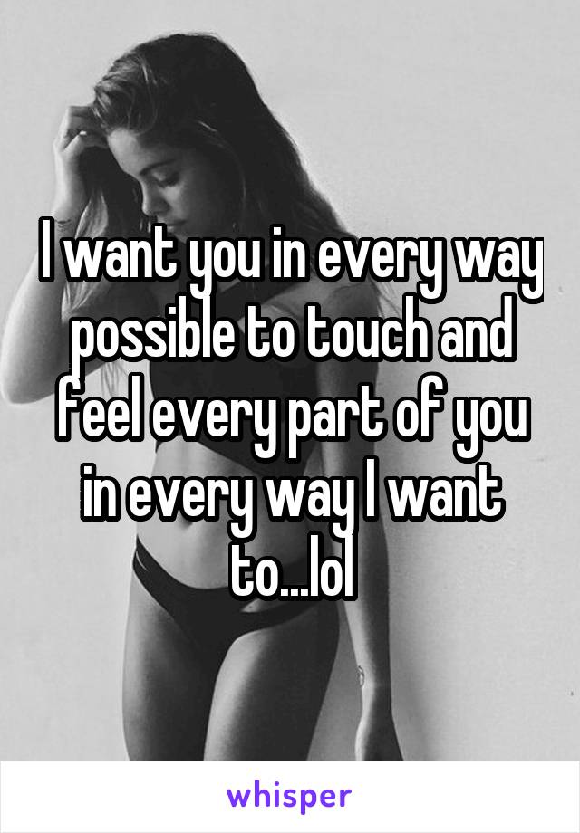 I want you in every way possible to touch and feel every part of you in every way I want to...lol