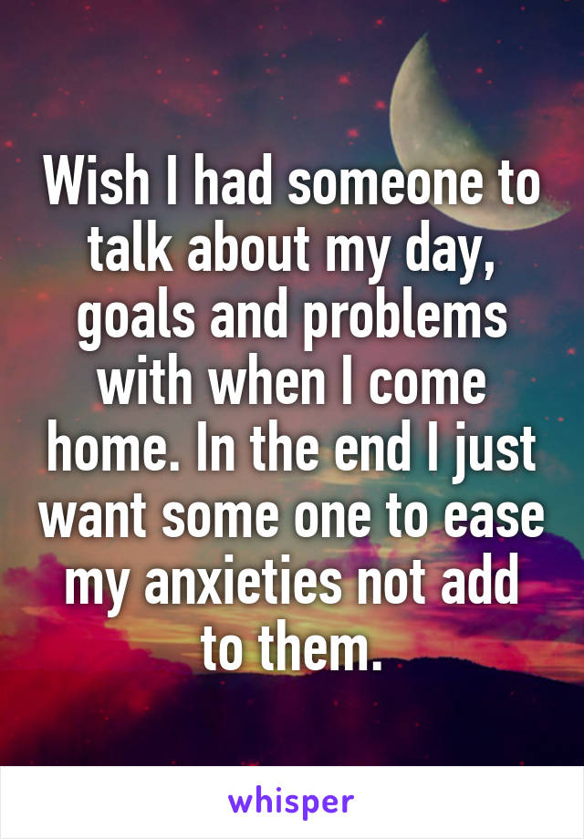Wish I had someone to talk about my day, goals and problems with when I come home. In the end I just want some one to ease my anxieties not add to them.