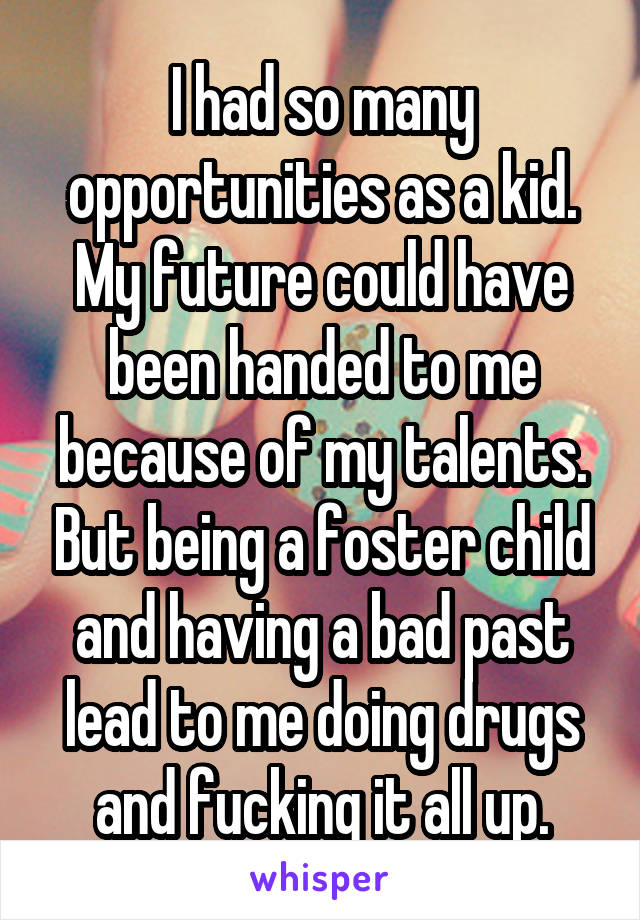 I had so many opportunities as a kid. My future could have been handed to me because of my talents. But being a foster child and having a bad past lead to me doing drugs and fucking it all up.