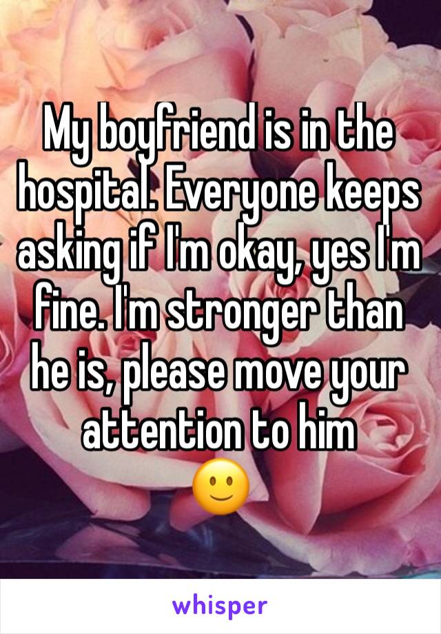 My boyfriend is in the hospital. Everyone keeps asking if I'm okay, yes I'm fine. I'm stronger than he is, please move your attention to him
🙂 