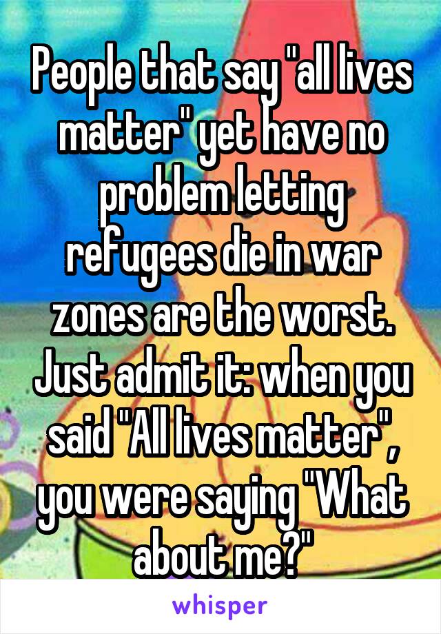 People that say "all lives matter" yet have no problem letting refugees die in war zones are the worst. Just admit it: when you said "All lives matter", you were saying "What about me?"