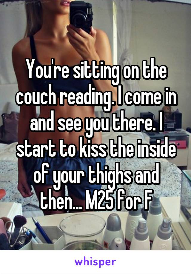 You're sitting on the couch reading. I come in and see you there. I start to kiss the inside of your thighs and then... M25 for F