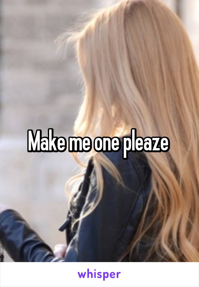 Make me one pleaze 