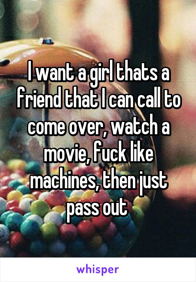 I want a girl thats a friend that I can call to come over, watch a movie, fuck like machines, then just pass out 