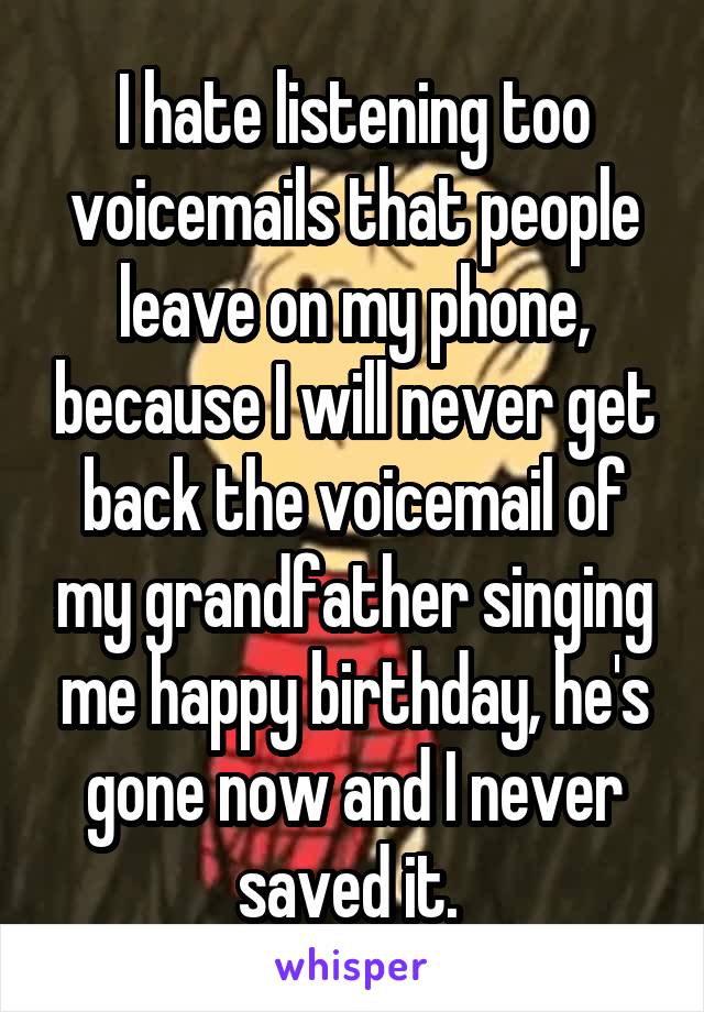 I hate listening too voicemails that people leave on my phone, because I will never get back the voicemail of my grandfather singing me happy birthday, he's gone now and I never saved it. 
