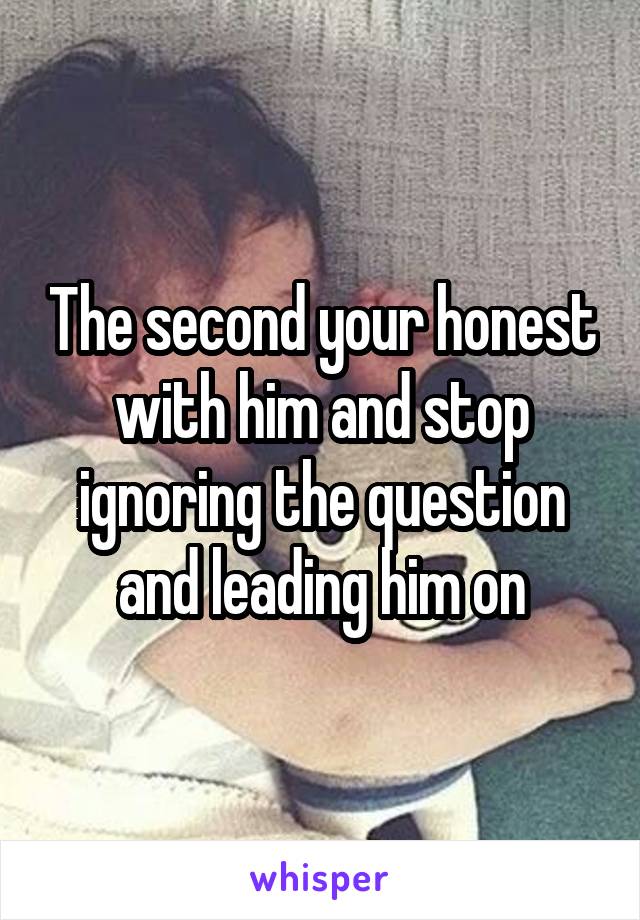 The second your honest with him and stop ignoring the question and leading him on