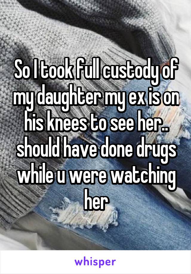 So I took full custody of my daughter my ex is on his knees to see her.. should have done drugs while u were watching her