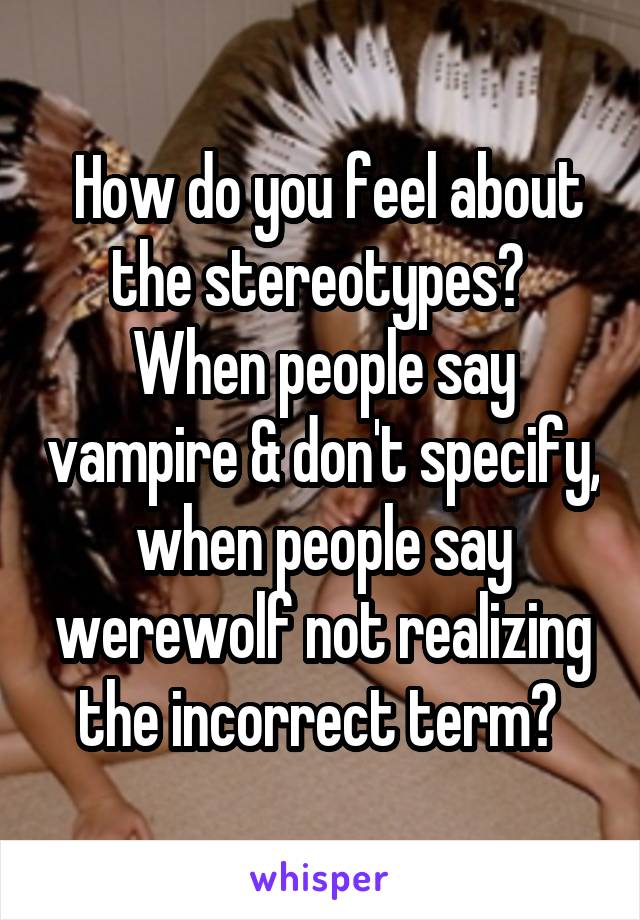  How do you feel about the stereotypes?  When people say vampire & don't specify, when people say werewolf not realizing the incorrect term? 