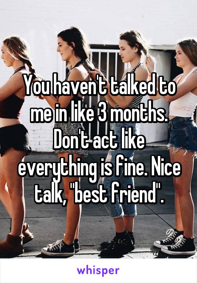 You haven't talked to me in like 3 months. Don't act like everything is fine. Nice talk, "best friend".