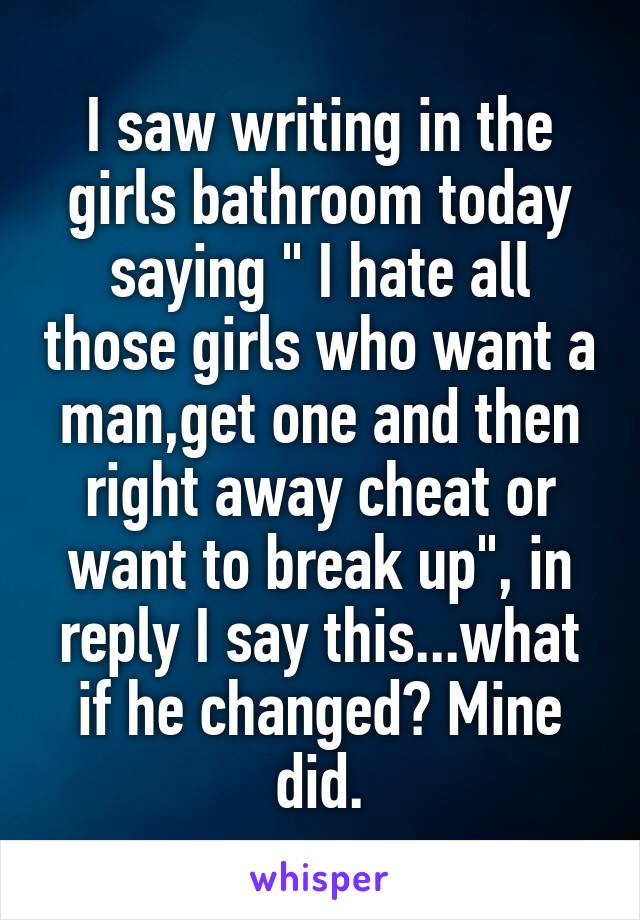 I saw writing in the girls bathroom today saying " I hate all those girls who want a man,get one and then right away cheat or want to break up", in reply I say this...what if he changed? Mine did.