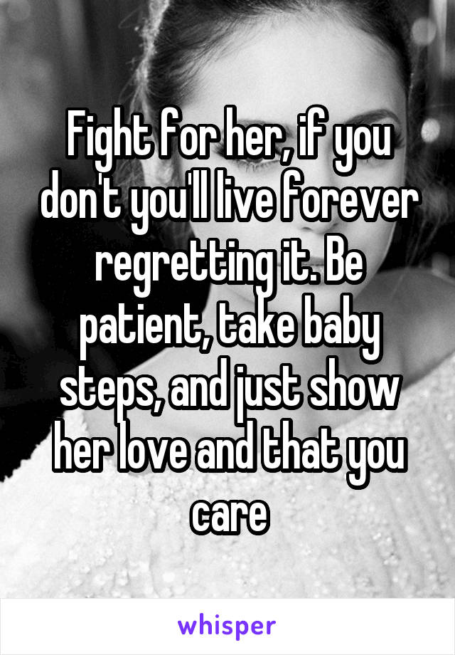 Fight for her, if you don't you'll live forever regretting it. Be patient, take baby steps, and just show her love and that you care