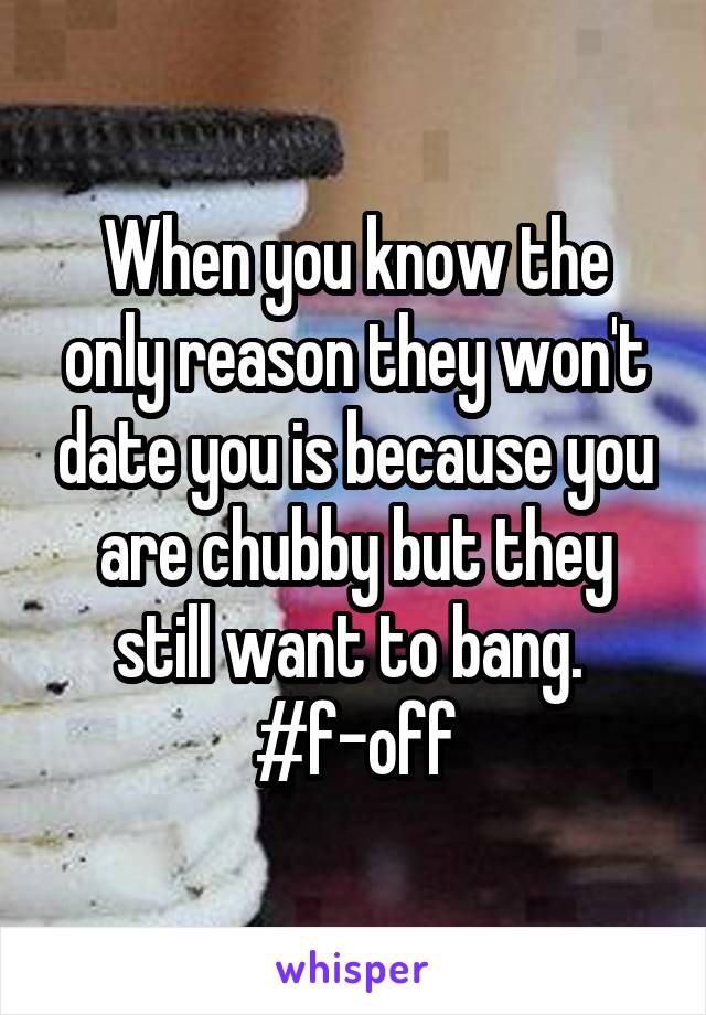 When you know the only reason they won't date you is because you are chubby but they still want to bang.  #f-off