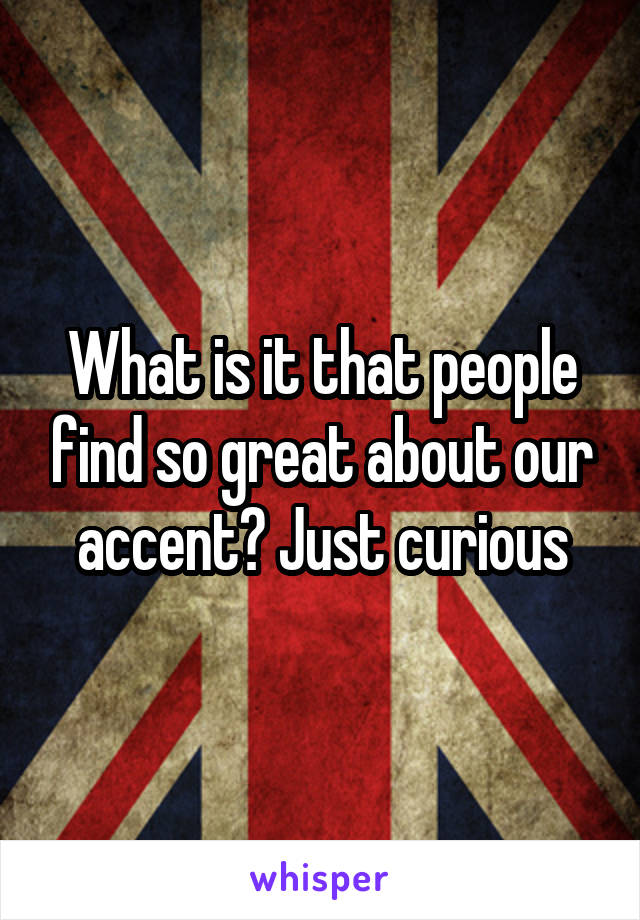 What is it that people find so great about our accent? Just curious