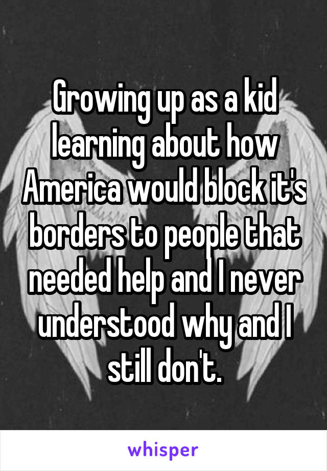 Growing up as a kid learning about how America would block it's borders to people that needed help and I never understood why and I still don't.