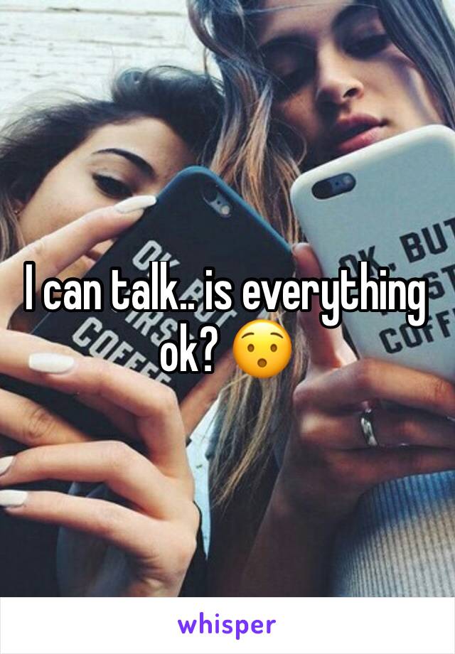 I can talk.. is everything ok? 😯