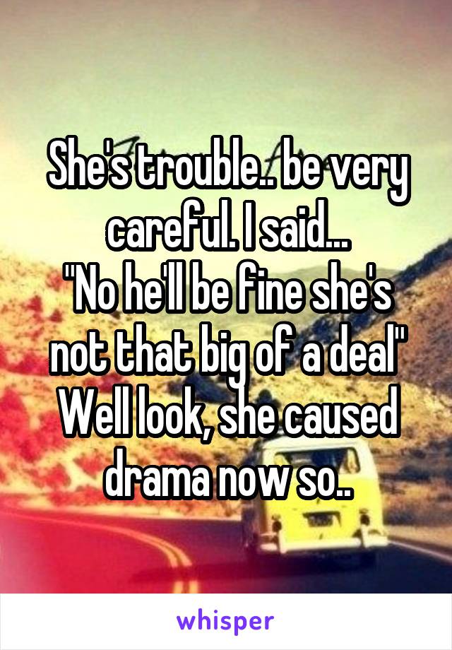 She's trouble.. be very careful. I said...
"No he'll be fine she's not that big of a deal"
Well look, she caused drama now so..