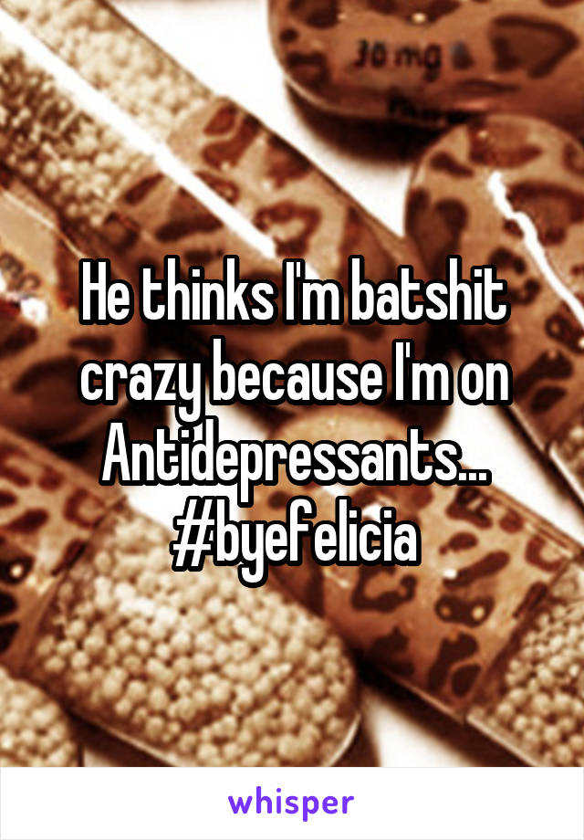He thinks I'm batshit crazy because I'm on Antidepressants... #byefelicia