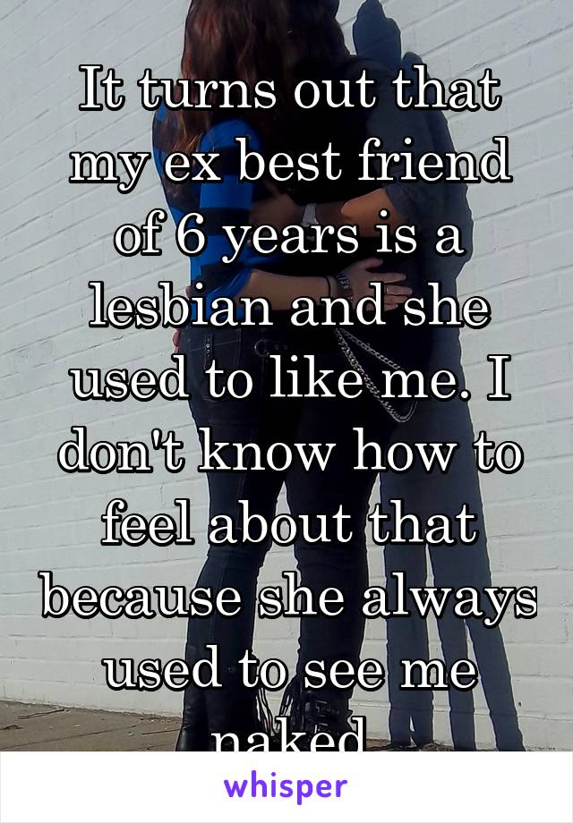 It turns out that my ex best friend of 6 years is a lesbian and she used to like me. I don't know how to feel about that because she always used to see me naked