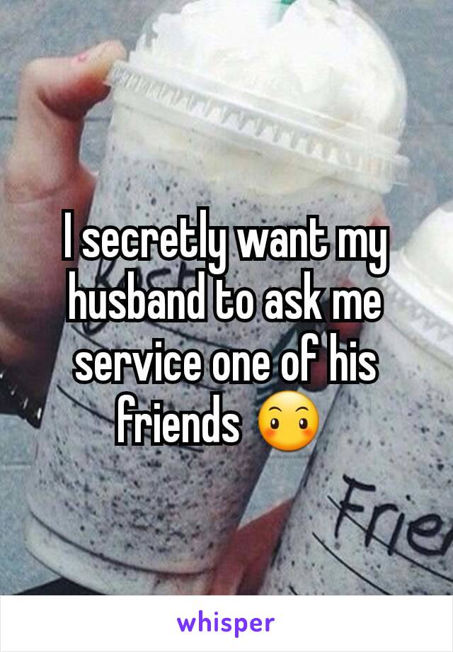 I secretly want my husband to ask me service one of his friends 😶 