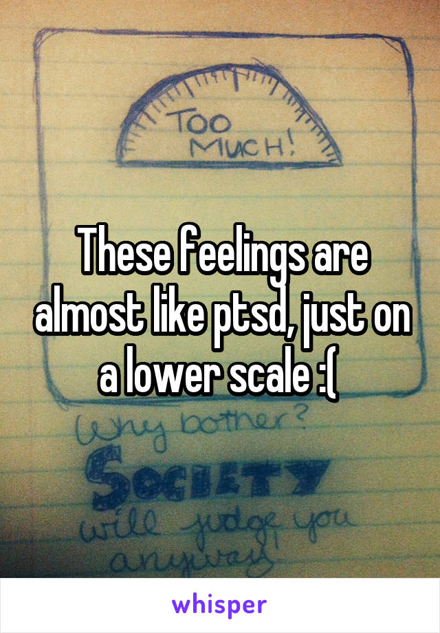 These feelings are almost like ptsd, just on a lower scale :( 