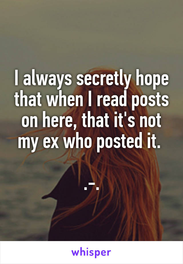 I always secretly hope that when I read posts on here, that it's not my ex who posted it. 

.-.