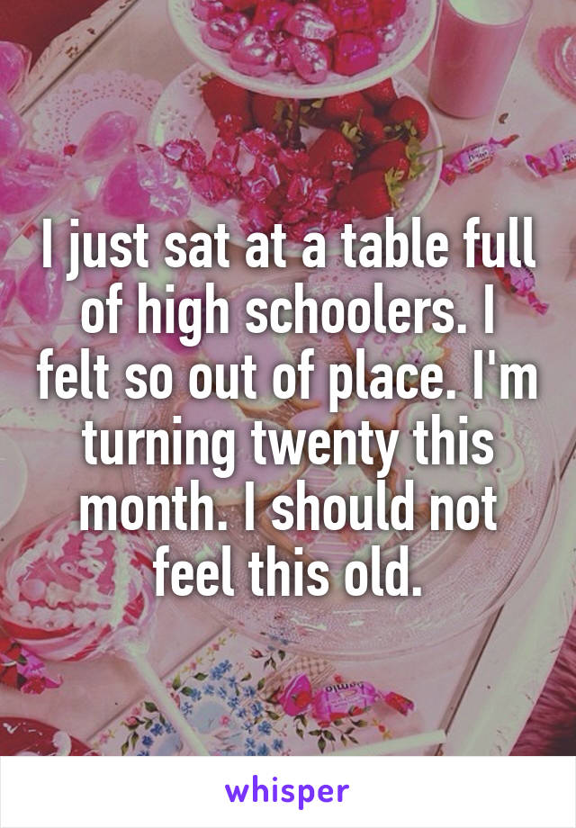 I just sat at a table full of high schoolers. I felt so out of place. I'm turning twenty this month. I should not feel this old.