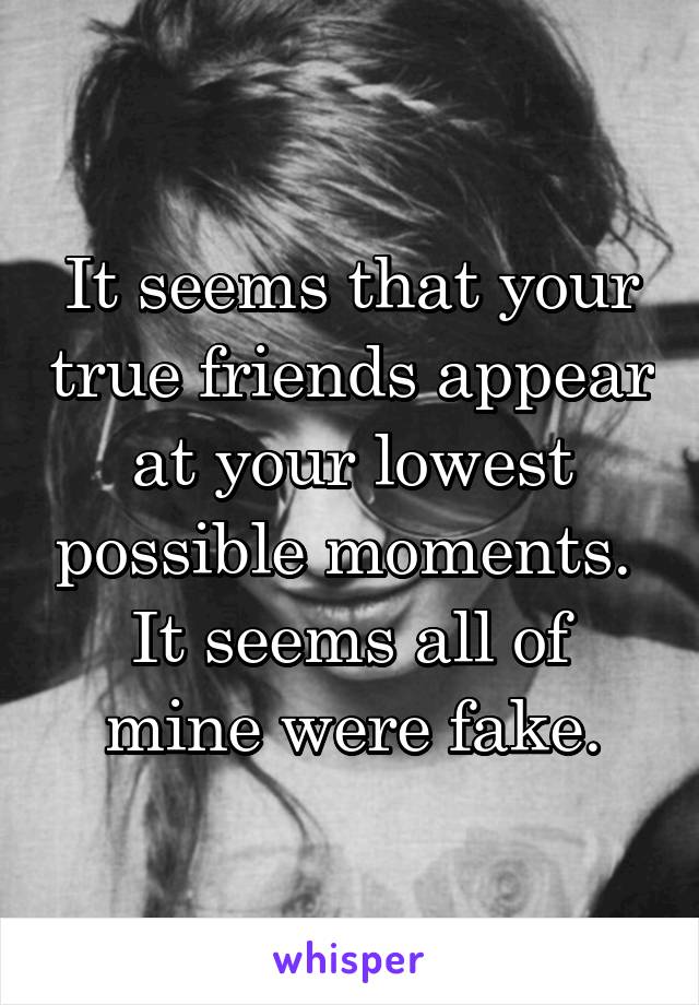 It seems that your true friends appear at your lowest possible moments. 
It seems all of mine were fake.