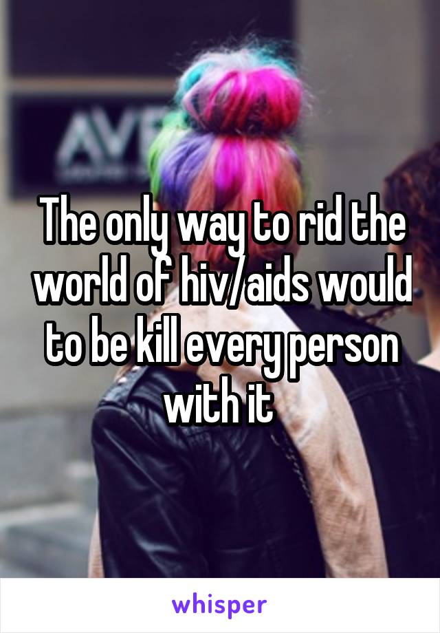 The only way to rid the world of hiv/aids would to be kill every person with it 