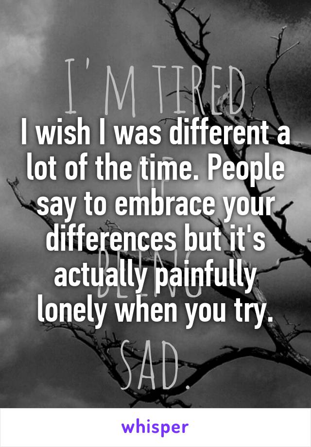I wish I was different a lot of the time. People say to embrace your differences but it's actually painfully lonely when you try.