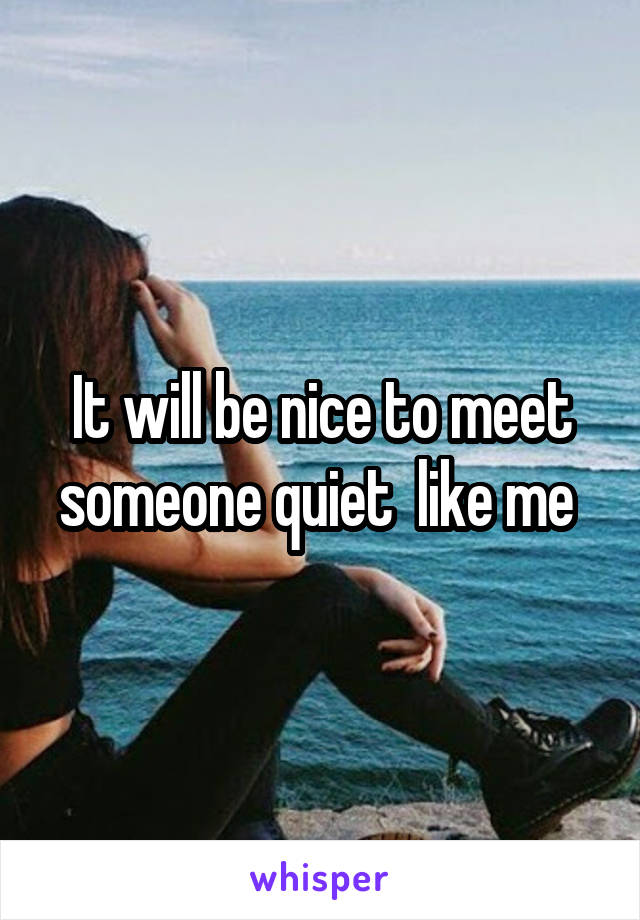 It will be nice to meet someone quiet  like me 