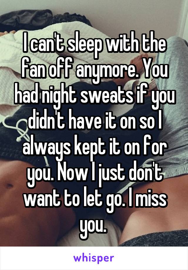 I can't sleep with the fan off anymore. You had night sweats if you didn't have it on so I always kept it on for you. Now I just don't want to let go. I miss you. 