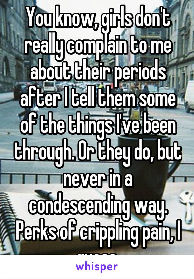 You know, girls don't really complain to me about their periods after I tell them some of the things I've been through. Or they do, but never in a condescending way. Perks of crippling pain, I guess.