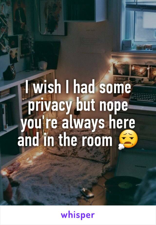 I wish I had some privacy but nope you're always here and in the room 😧